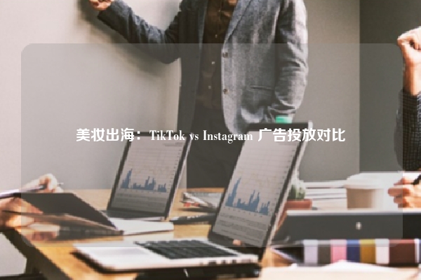 美妆出海：TikTok vs Instagram 广告投放对比