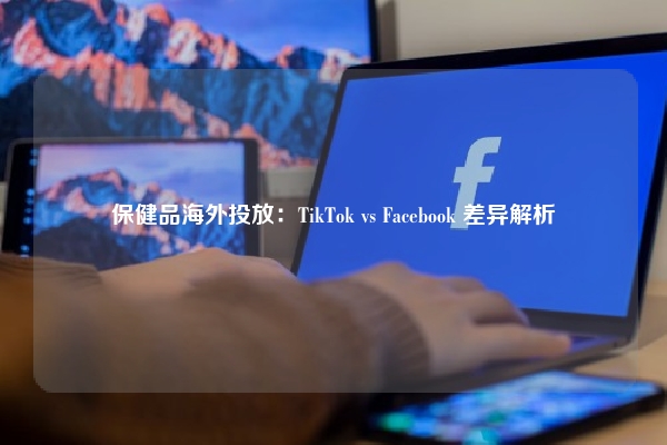 保健品海外投放：TikTok vs Facebook 差异解析