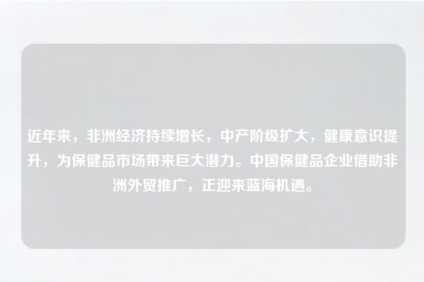 近年来，非洲经济持续增长，中产阶级扩大，健康意识提升，为保健品市场带来巨大潜力。中国保健品企业借助非洲外贸推广，正迎来蓝海机遇。