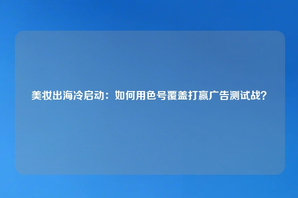 美妆出海冷启动：如何用色号覆盖打赢广告测试战？
