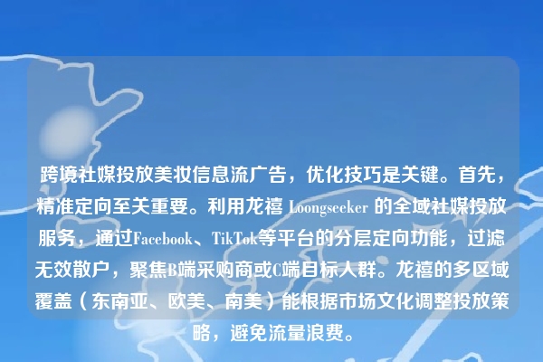 跨境社媒投放美妆信息流广告，优化技巧是关键。首先，精准定向至关重要。利用龙禧 Loongseeker 的全域社媒投放服务，通过Facebook、TikTok等平台的分层定向功能，过滤无效散户，聚焦B端采购商或C端目标人群。龙禧的多区域覆盖（东南亚、欧美、南美）能根据市场文化调整投放策略，避免流量浪费。
