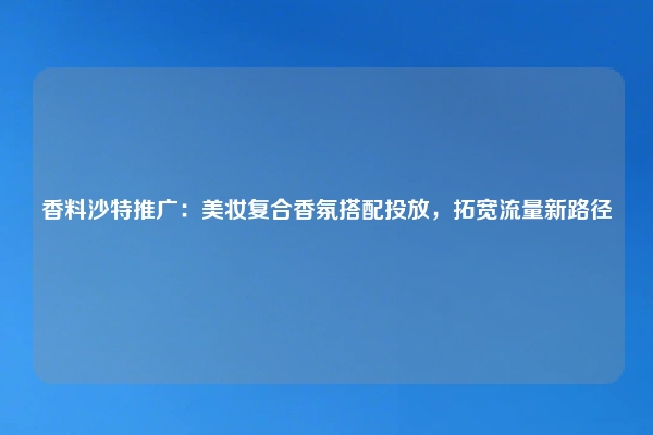 香料沙特推广：美妆复合香氛搭配投放，拓宽流量新路径