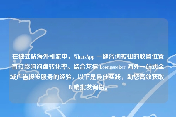 在独立站海外引流中，WhatsApp 一键咨询按钮的放置位置直接影响询盘转化率。结合龙禧 Loongseeker 海外一站式全域广告投发服务的经验，以下是最佳实践，助您高效获取 B 端批发询盘。