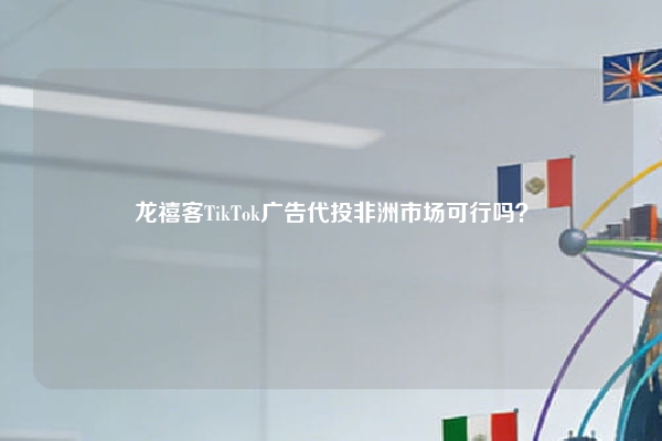 龙禧客TikTok广告代投非洲市场可行吗？