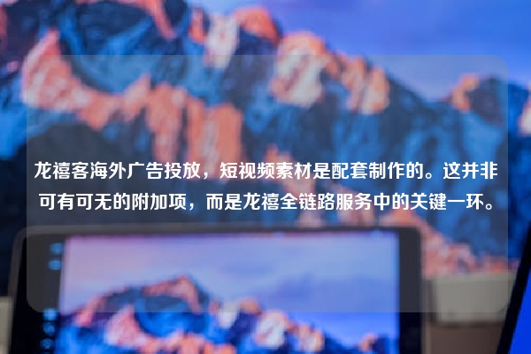 龙禧客海外广告投放，短视频素材是配套制作的。这并非可有可无的附加项，而是龙禧全链路服务中的关键一环。