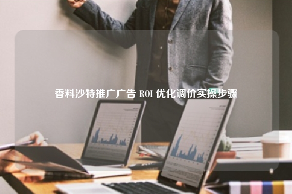 香料沙特推广广告 ROI 优化调价实操步骤