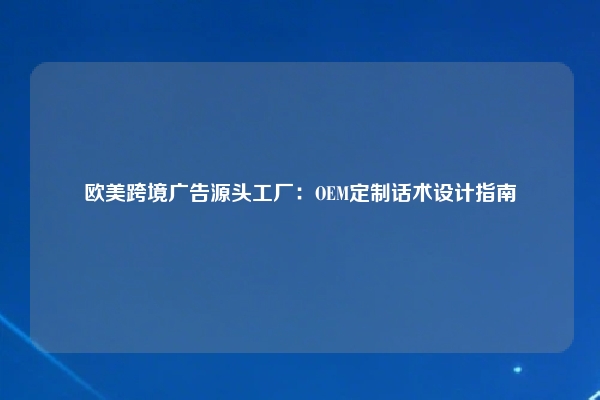 欧美跨境广告源头工厂：OEM定制话术设计指南