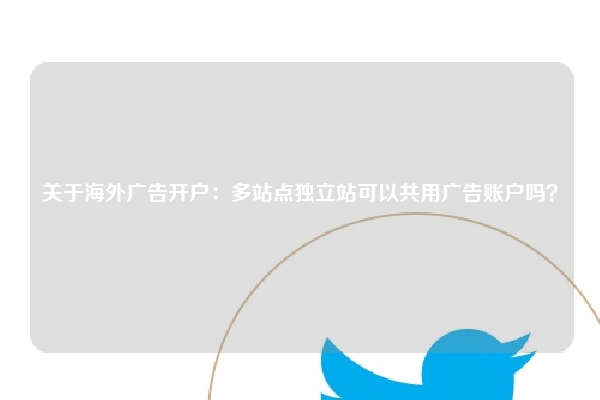 关于海外广告开户：多站点独立站可以共用广告账户吗？